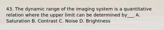 43. The dynamic range of the imaging system is a quantitative relation where the upper limit can be determined by___ A. Saturation B. Contrast C. Noise D. Brightness