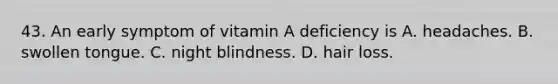 43. An early symptom of vitamin A deficiency is A. headaches. B. swollen tongue. C. night blindness. D. hair loss.