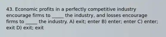 43. Economic profits in a perfectly competitive industry encourage firms to _____ the industry, and losses encourage firms to _____ the industry. A) exit; enter B) enter; enter C) enter; exit D) exit; exit