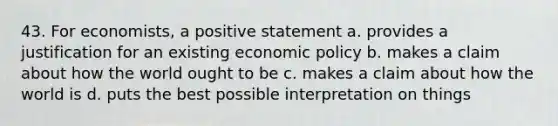 43. For economists, a positive statement a. provides a justification for an existing economic policy b. makes a claim about how the world ought to be c. makes a claim about how the world is d. puts the best possible interpretation on things