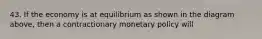 43. If the economy is at equilibrium as shown in the diagram above, then a contractionary monetary policy will