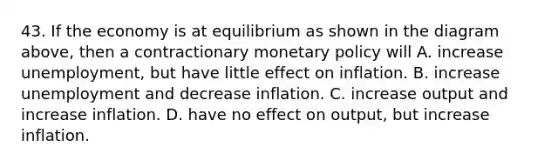 43. If the economy is at equilibrium as shown in the diagram above, then a contractionary monetary policy will A. increase unemployment, but have little effect on inflation. B. increase unemployment and decrease inflation. C. increase output and increase inflation. D. have no effect on output, but increase inflation.