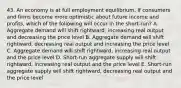 43. An economy is at full employment equilibrium. If consumers and firms become more optimistic about future income and profits, which of the following will occur in the short-run? A. Aggregate demand will shift rightward, increasing real output and decreasing the price level B. Aggregate demand will shift rightward, decreasing real output and increasing the price level C. Aggregate demand will shift rightward, increasing real output and the price level D. Short-run aggregate supply will shift rightward, increasing real output and the price level E. Short-run aggregate supply will shift rightward, decreasing real output and the price level