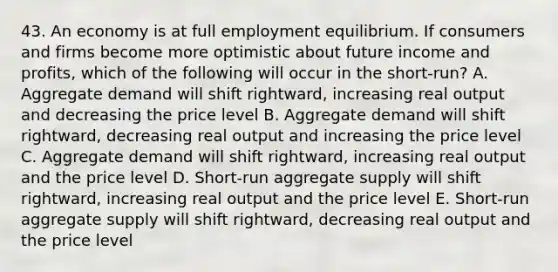 43. An economy is at full employment equilibrium. If consumers and firms become more optimistic about future income and profits, which of the following will occur in the short-run? A. Aggregate demand will shift rightward, increasing real output and decreasing the price level B. Aggregate demand will shift rightward, decreasing real output and increasing the price level C. Aggregate demand will shift rightward, increasing real output and the price level D. Short-run aggregate supply will shift rightward, increasing real output and the price level E. Short-run aggregate supply will shift rightward, decreasing real output and the price level