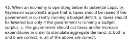 43. When an economy is operating below its potential capacity, Keynesian economists argue that a. taxes should be raised if the government is currently running a budget deficit. b. taxes should be lowered but only if the government is running a budget surplus. c. the government should cut taxes and/or increase expenditures in order to stimulate aggregate demand. d. both a and b are correct. e. all of the above are correct.