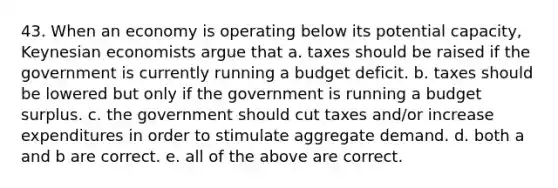 43. When an economy is operating below its potential capacity, Keynesian economists argue that a. taxes should be raised if the government is currently running a budget deficit. b. taxes should be lowered but only if the government is running a budget surplus. c. the government should cut taxes and/or increase expenditures in order to stimulate aggregate demand. d. both a and b are correct. e. all of the above are correct.