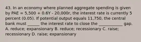 43. In an economy where planned aggregate spending is given by PAE = 5,500 + 0.6Y - 20,000r, the interest rate is currently 5 percent (0.05). If potential output equals 11,750, the central bank must ______ the interest rate to close the ____________ gap. A. reduce; expansionary B. reduce; recessionary C. raise; recessionary D. raise; expansionary