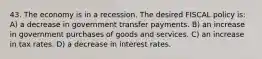 43. The economy is in a recession. The desired FISCAL policy is: A) a decrease in government transfer payments. B) an increase in government purchases of goods and services. C) an increase in tax rates. D) a decrease in interest rates.