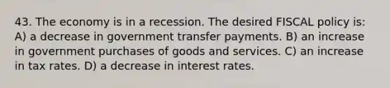 43. The economy is in a recession. The desired <a href='https://www.questionai.com/knowledge/kPTgdbKdvz-fiscal-policy' class='anchor-knowledge'>fiscal policy</a> is: A) a decrease in government transfer payments. B) an increase in government purchases of goods and services. C) an increase in tax rates. D) a decrease in interest rates.