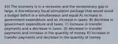 43) The economy is in a recession and the recessionary gap is large. A discretionary fiscal stimulation package that would avoid a budget deficit is a simultaneous and equal A) increase in government expenditure and an increase in taxes. B) decrease in government expenditure and taxes. C) increase in transfer payments and a decrease in taxes. D) decrease in transfer payments and increase in the quantity of money. E) increase in transfer payments and decrease in the quantity of money.