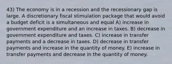 43) The economy is in a recession and the recessionary gap is large. A discretionary fiscal stimulation package that would avoid a budget deficit is a simultaneous and equal A) increase in government expenditure and an increase in taxes. B) decrease in government expenditure and taxes. C) increase in transfer payments and a decrease in taxes. D) decrease in transfer payments and increase in the quantity of money. E) increase in transfer payments and decrease in the quantity of money.