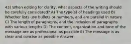 43) When editing for clarity, what aspects of the writing should be carefully considered? A) The type(s) of headings used B) Whether lists use bullets or numbers, and are parallel in nature C) The length of paragraphs, and the inclusion of paragraphs with various lengths D) The content, organization and tone of the message are as professional as possible E) The message is as clear and concise as possible Answer: