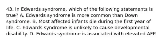 43. In Edwards syndrome, which of the following statements is true? A. Edwards syndrome is more common than Down syndrome. B. Most affected infants die during the first year of life. C. Edwards syndrome is unlikely to cause developmental disability. D. Edwards syndrome is associated with elevated AFP.