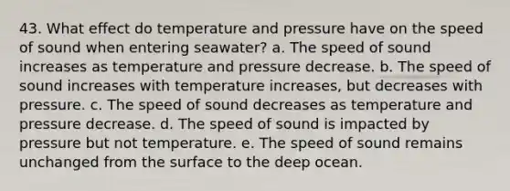 43. What effect do temperature and pressure have on the speed of sound when entering seawater? a. The speed of sound increases as temperature and pressure decrease. b. The speed of sound increases with temperature increases, but decreases with pressure. c. The speed of sound decreases as temperature and pressure decrease. d. The speed of sound is impacted by pressure but not temperature. e. The speed of sound remains unchanged from the surface to the deep ocean.