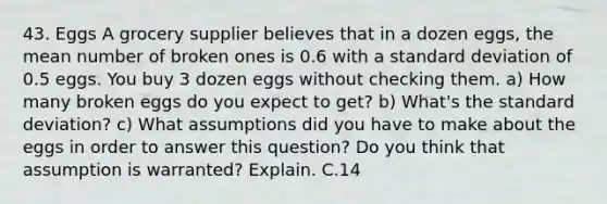 43. Eggs A grocery supplier believes that in a dozen eggs, the mean number of broken ones is 0.6 with a standard deviation of 0.5 eggs. You buy 3 dozen eggs without checking them. a) How many broken eggs do you expect to get? b) What's the standard deviation? c) What assumptions did you have to make about the eggs in order to answer this question? Do you think that assumption is warranted? Explain. C.14