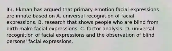 43. Ekman has argued that primary emotion facial expressions are innate based on A. universal recognition of facial expressions. B. research that shows people who are blind from birth make facial expressions. C. factor analysis. D. universal recognition of facial expressions and the observation of blind persons' facial expressions.