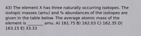 43) The element X has three naturally occurring isotopes. The isotopic masses (amu) and % abundances of the isotopes are given in the table below. The average atomic mass of the element is ________ amu. A) 161.75 B) 162.03 C) 162.35 D) 163.15 E) 33.33