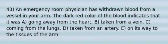 43) An emergency room physician has withdrawn blood from a vessel in your arm. The dark red color of the blood indicates that it was A) going away from the heart. B) taken from a vein. C) coming from the lungs. D) taken from an artery. E) on its way to the tissues of the arm.