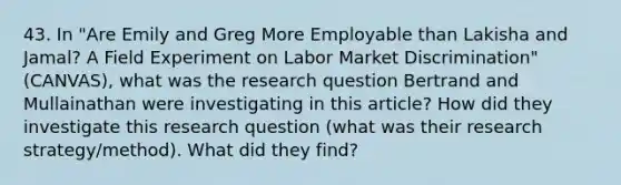 43. In "Are Emily and Greg More Employable than Lakisha and Jamal? A Field Experiment on Labor Market Discrimination" (CANVAS), what was the research question Bertrand and Mullainathan were investigating in this article? How did they investigate this research question (what was their research strategy/method). What did they find?