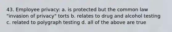 43. Employee privacy: a. is protected but the common law "invasion of privacy" torts b. relates to drug and alcohol testing c. related to polygraph testing d. all of the above are true