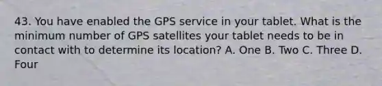 43. You have enabled the GPS service in your tablet. What is the minimum number of GPS satellites your tablet needs to be in contact with to determine its location? A. One B. Two C. Three D. Four