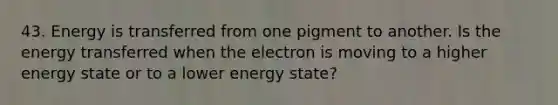 43. Energy is transferred from one pigment to another. Is the energy transferred when the electron is moving to a higher energy state or to a lower energy state?