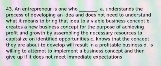 43. An entrepreneur is one who ________. a. understands the process of developing an idea and does not need to understand what it means to bring that idea to a viable business concept b. creates a new business concept for the purpose of achieving profit and growth by assembling the necessary resources to capitalize on identified opportunities c. knows that the concept they are about to develop will result in a profitable business d. is willing to attempt to implement a business concept and then give up if it does not meet immediate expectations