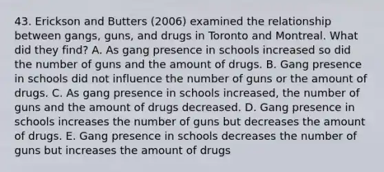 43. Erickson and Butters (2006) examined the relationship between gangs, guns, and drugs in Toronto and Montreal. What did they find? A. As gang presence in schools increased so did the number of guns and the amount of drugs. B. Gang presence in schools did not influence the number of guns or the amount of drugs. C. As gang presence in schools increased, the number of guns and the amount of drugs decreased. D. Gang presence in schools increases the number of guns but decreases the amount of drugs. E. Gang presence in schools decreases the number of guns but increases the amount of drugs