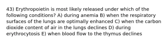 43) Erythropoietin is most likely released under which of the following conditions? A) during anemia B) when the respiratory surfaces of the lungs are optimally enhanced C) when the carbon dioxide content of air in the lungs declines D) during erythrocytosis E) when blood flow to the thymus declines