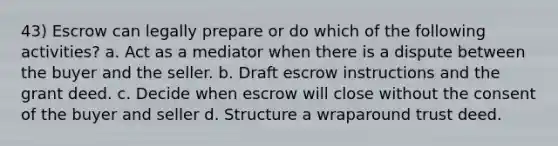 43) Escrow can legally prepare or do which of the following activities? a. Act as a mediator when there is a dispute between the buyer and the seller. b. Draft escrow instructions and the grant deed. c. Decide when escrow will close without the consent of the buyer and seller d. Structure a wraparound trust deed.