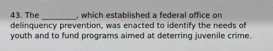 43. ​The _________, which established a federal office on delinquency prevention, was enacted to identify the needs of youth and to fund programs aimed at deterring juvenile crime.