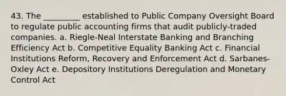 43. The _________ established to Public Company Oversight Board to regulate public accounting firms that audit publicly-traded companies. a. Riegle-Neal Interstate Banking and Branching Efficiency Act b. Competitive Equality Banking Act c. Financial Institutions Reform, Recovery and Enforcement Act d. Sarbanes-Oxley Act e. Depository Institutions Deregulation and Monetary Control Act