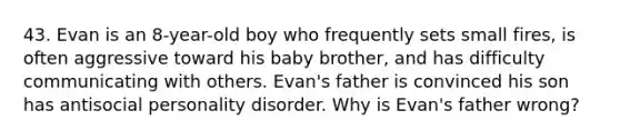 43. Evan is an 8-year-old boy who frequently sets small fires, is often aggressive toward his baby brother, and has difficulty communicating with others. Evan's father is convinced his son has antisocial personality disorder. Why is Evan's father wrong?