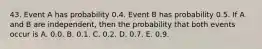 43. Event A has probability 0.4. Event B has probability 0.5. If A and B are independent, then the probability that both events occur is A. 0.0. B. 0.1. C. 0.2. D. 0.7. E. 0.9.