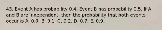 43. Event A has probability 0.4. Event B has probability 0.5. If A and B are independent, then the probability that both events occur is A. 0.0. B. 0.1. C. 0.2. D. 0.7. E. 0.9.