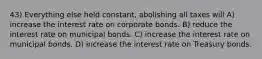 43) Everything else held constant, abolishing all taxes will A) increase the interest rate on corporate bonds. B) reduce the interest rate on municipal bonds. C) increase the interest rate on municipal bonds. D) increase the interest rate on Treasury bonds.