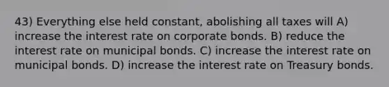 43) Everything else held constant, abolishing all taxes will A) increase the interest rate on corporate bonds. B) reduce the interest rate on municipal bonds. C) increase the interest rate on municipal bonds. D) increase the interest rate on Treasury bonds.