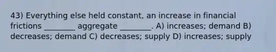 43) Everything else held constant, an increase in financial frictions ________ aggregate ________. A) increases; demand B) decreases; demand C) decreases; supply D) increases; supply