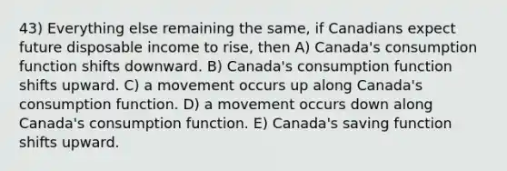 43) Everything else remaining the same, if Canadians expect future disposable income to rise, then A) Canada's consumption function shifts downward. B) Canada's consumption function shifts upward. C) a movement occurs up along Canada's consumption function. D) a movement occurs down along Canada's consumption function. E) Canada's saving function shifts upward.