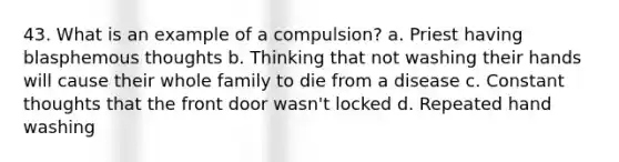 43. What is an example of a compulsion? a. Priest having blasphemous thoughts b. Thinking that not washing their hands will cause their whole family to die from a disease c. Constant thoughts that the front door wasn't locked d. Repeated hand washing