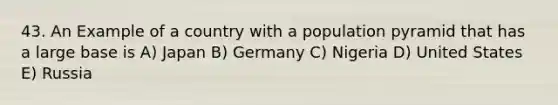 43. An Example of a country with a population pyramid that has a large base is A) Japan B) Germany C) Nigeria D) United States E) Russia