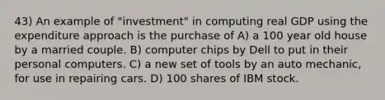 43) An example of "investment" in computing real GDP using the expenditure approach is the purchase of A) a 100 year old house by a married couple. B) computer chips by Dell to put in their personal computers. C) a new set of tools by an auto mechanic, for use in repairing cars. D) 100 shares of IBM stock.