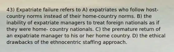 43) Expatriate failure refers to A) expatriates who follow host-country norms instead of their home-country norms. B) the inability of expatriate managers to treat foreign nationals as if they were home- country nationals. C) the premature return of an expatriate manager to his or her home country. D) the ethical drawbacks of the ethnocentric staffing approach.