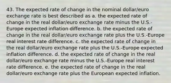 43. The expected rate of change in the nominal dollar/euro exchange rate is best described as a. the expected rate of change in the real dollar/euro exchange rate minus the U.S.-Europe expected inflation difference. b. the expected rate of change in the real dollar/euro exchange rate plus the U.S.-Europe real interest rate difference. c. the expected rate of change in the real dollar/euro exchange rate plus the U.S.-Europe expected inflation difference. d. the expected rate of change in the real dollar/euro exchange rate minus the U.S.-Europe real interest rate difference. e. the expected rate of change in the real dollar/euro exchange rate plus the European expected inflation.