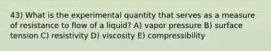 43) What is the experimental quantity that serves as a measure of resistance to flow of a liquid? A) vapor pressure B) surface tension C) resistivity D) viscosity E) compressibility