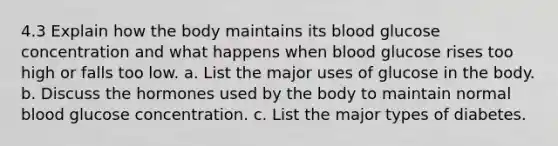 4.3 Explain how the body maintains its blood glucose concentration and what happens when blood glucose rises too high or falls too low. a. List the major uses of glucose in the body. b. Discuss the hormones used by the body to maintain normal blood glucose concentration. c. List the major types of diabetes.