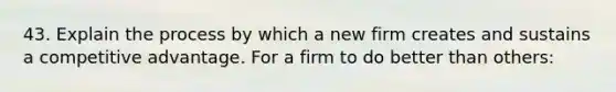 43. Explain the process by which a new firm creates and sustains a competitive advantage. For a firm to do better than others: