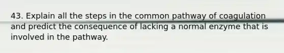 43. Explain all the steps in the common pathway of coagulation and predict the consequence of lacking a normal enzyme that is involved in the pathway.