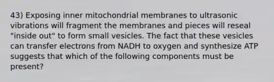 43) Exposing inner mitochondrial membranes to ultrasonic vibrations will fragment the membranes and pieces will reseal "inside out" to form small vesicles. The fact that these vesicles can transfer electrons from NADH to oxygen and synthesize ATP suggests that which of the following components must be present?