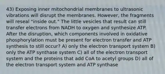 43) Exposing inner mitochondrial membranes to ultrasonic vibrations will disrupt the membranes. However, the fragments will reseal "inside out." The little vesicles that result can still transfer electrons from NADH to oxygen and synthesize ATP. After the disruption, which components involved in <a href='https://www.questionai.com/knowledge/kFazUb9IwO-oxidative-phosphorylation' class='anchor-knowledge'>oxidative phosphorylation</a> must be present for electron transfer and <a href='https://www.questionai.com/knowledge/kx3XpCJrFz-atp-synthesis' class='anchor-knowledge'>atp synthesis</a> to still occur? A) only the electron transport system B) only the ATP synthase system C) all of the electron transport system and the proteins that add CoA to acetyl groups D) all of the electron transport system and ATP synthase